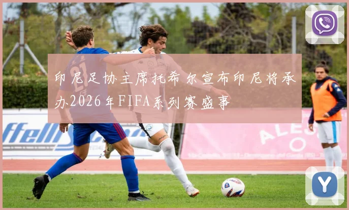 印尼足协主席托希尔宣布印尼将承办2026年FIFA系列赛盛事