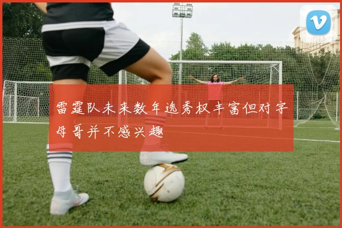 雷霆队未来数年选秀权丰富但对字母哥并不感兴趣