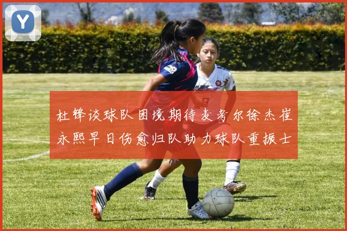 杜锋谈球队困境期待麦考尔徐杰崔永熙早日伤愈归队助力球队重振士气