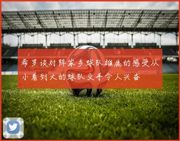 希罗谈对阵家乡球队雄鹿的感受从小看到大的球队交手令人兴奋