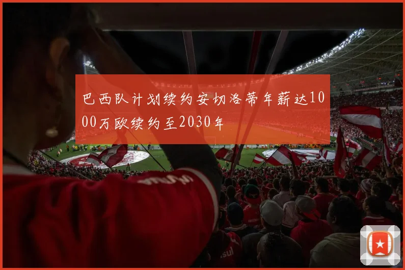 巴西队计划续约安切洛蒂年薪达1000万欧续约至2030年