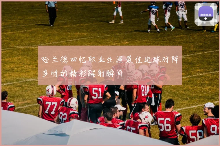哈兰德回忆职业生涯最佳进球对阵多特的精彩踹射瞬间