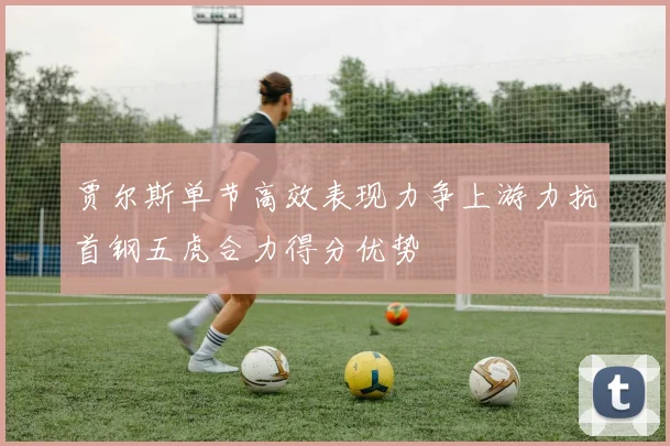贾尔斯单节高效表现力争上游力抗首钢五虎合力得分优势