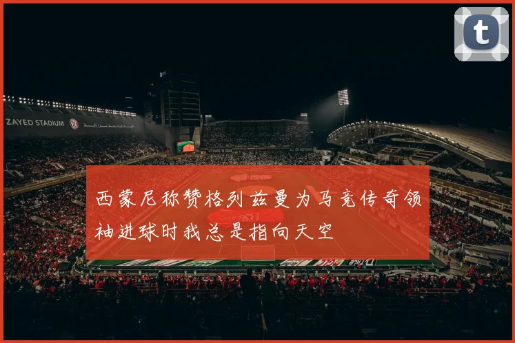 西蒙尼称赞格列兹曼为马竞传奇领袖进球时我总是指向天空