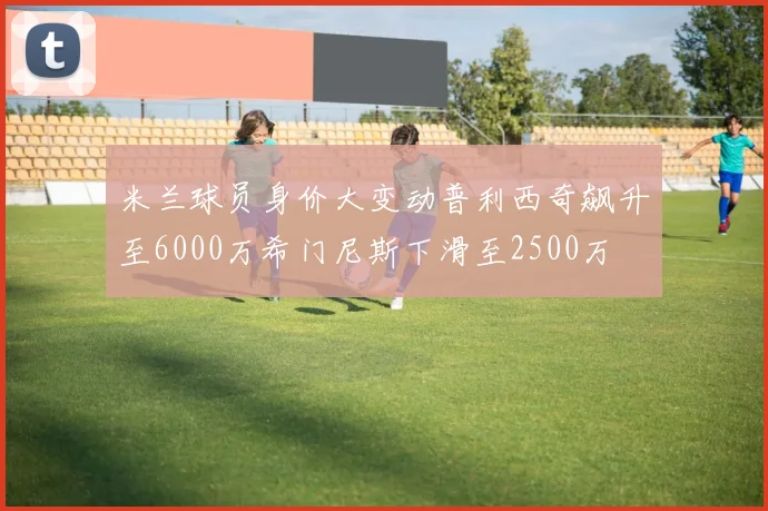 米兰球员身价大变动普利西奇飙升至6000万希门尼斯下滑至2500万