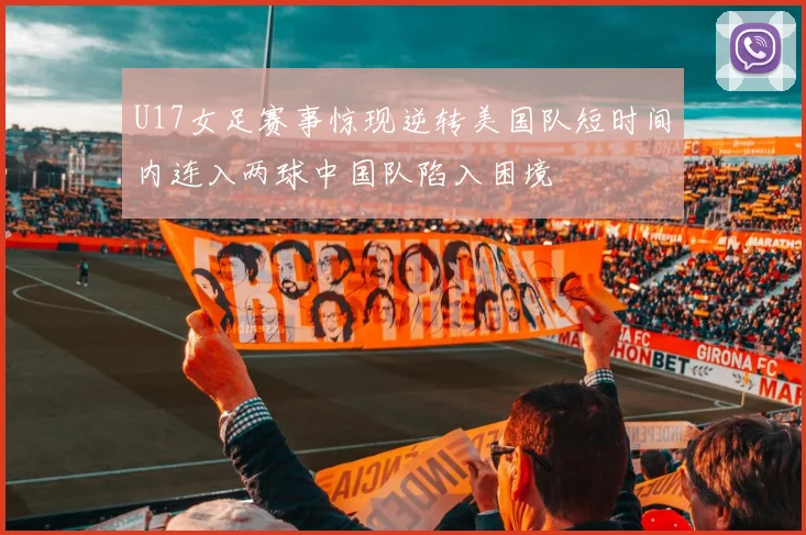 U17女足赛事惊现逆转美国队短时间内连入两球中国队陷入困境