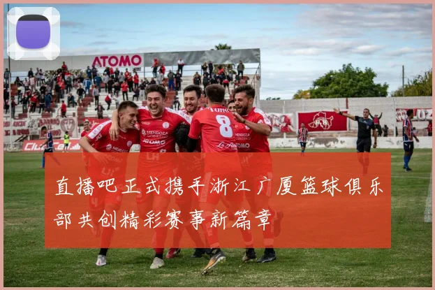 直播吧正式携手浙江广厦篮球俱乐部共创精彩赛事新篇章