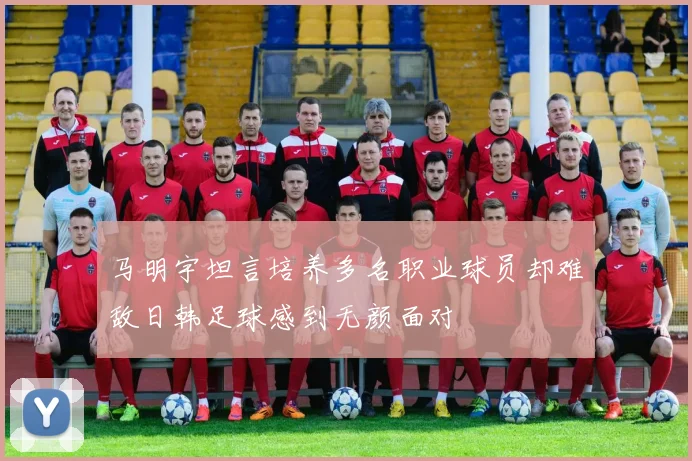 马明宇坦言培养多名职业球员却难敌日韩足球感到无颜面对