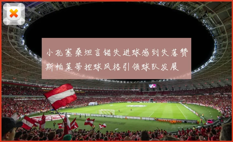 小孔塞桑坦言错失进球感到失落赞斯帕莱蒂控球风格引领球队发展