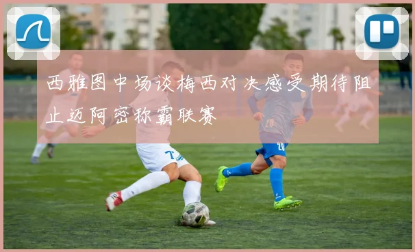 西雅图中场谈梅西对决感受期待阻止迈阿密称霸联赛
