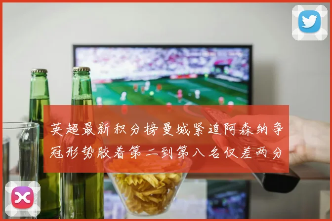 英超最新积分榜曼城紧追阿森纳争冠形势胶着第二到第八名仅差两分