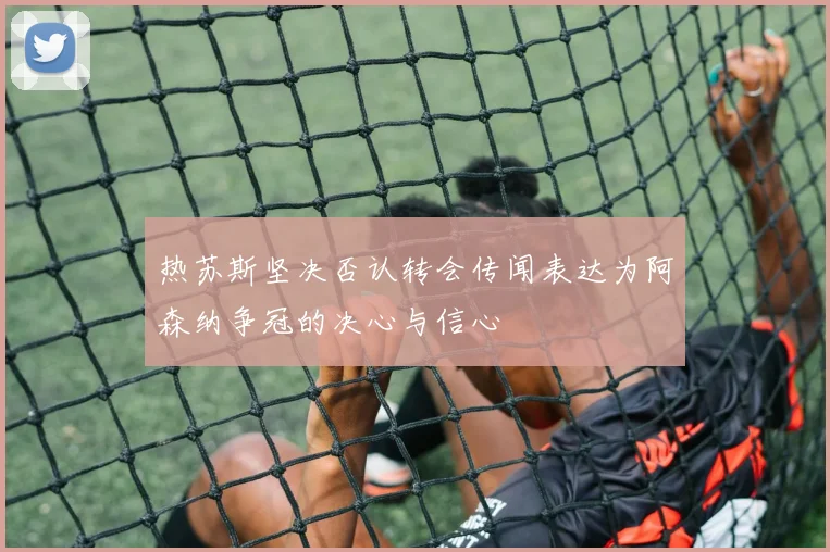 热苏斯坚决否认转会传闻表达为阿森纳争冠的决心与信心
