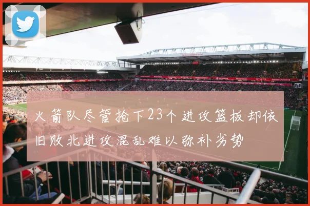 火箭队尽管抢下23个进攻篮板却依旧败北进攻混乱难以弥补劣势