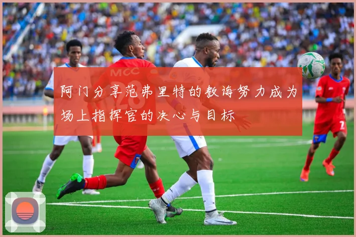阿门分享范弗里特的教诲努力成为场上指挥官的决心与目标