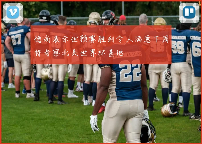德尚表示世预赛胜利令人满意下周将考察北美世界杯基地