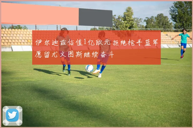 伊尔迪兹估值1亿欧元拒绝枪手蓝军愿留尤文图斯继续奋斗