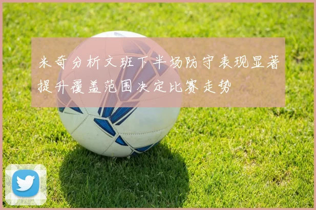 米奇分析文班下半场防守表现显著提升覆盖范围决定比赛走势