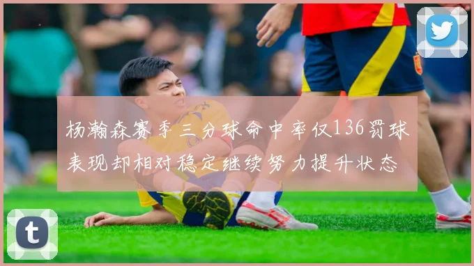 杨瀚森赛季三分球命中率仅136罚球表现却相对稳定继续努力提升状态