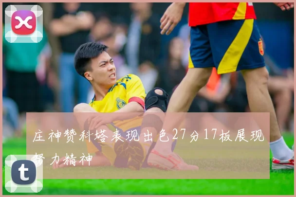 庄神赞科塔表现出色27分17板展现努力精神