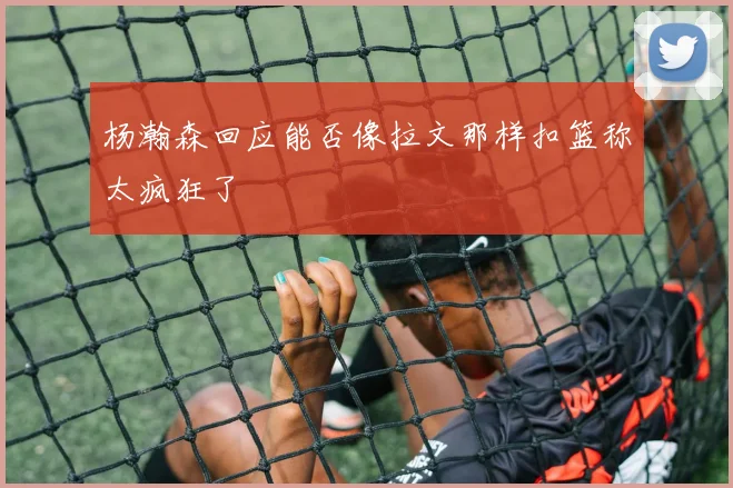 杨瀚森回应能否像拉文那样扣篮称太疯狂了
