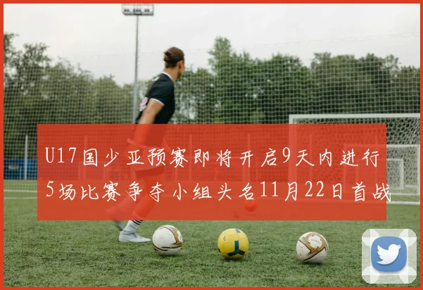 U17国少亚预赛即将开启9天内进行5场比赛争夺小组头名11月22日首战巴林
