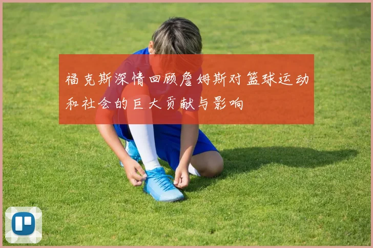 福克斯深情回顾詹姆斯对篮球运动和社会的巨大贡献与影响