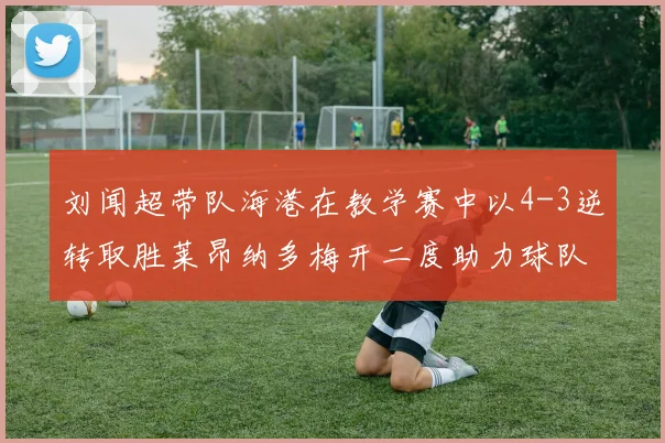 刘闻超带队海港在教学赛中以4-3逆转取胜莱昂纳多梅开二度助力球队