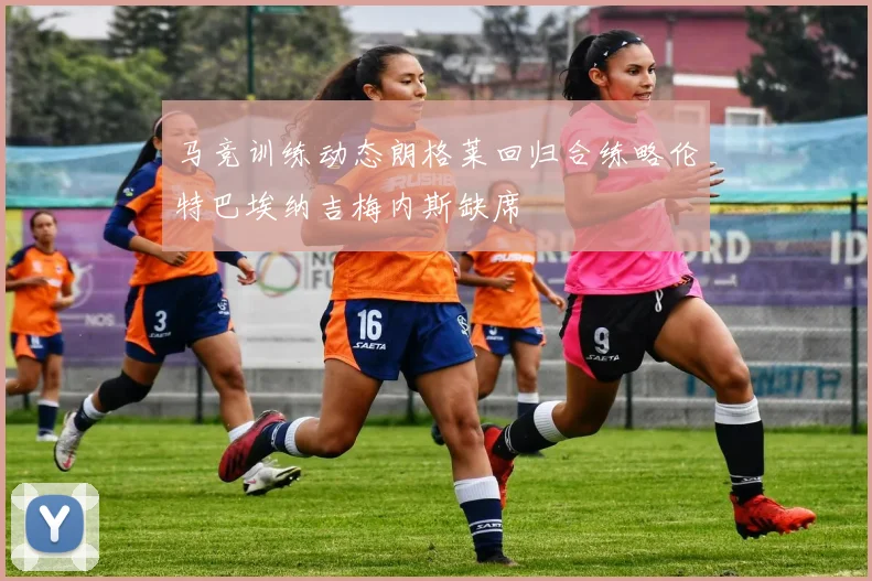 马竞训练动态朗格莱回归合练略伦特巴埃纳吉梅内斯缺席