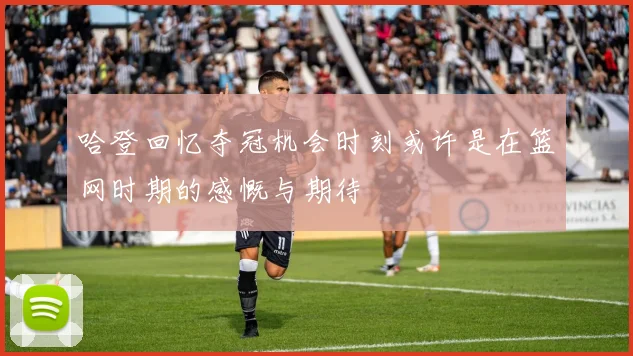 哈登回忆夺冠机会时刻或许是在篮网时期的感慨与期待