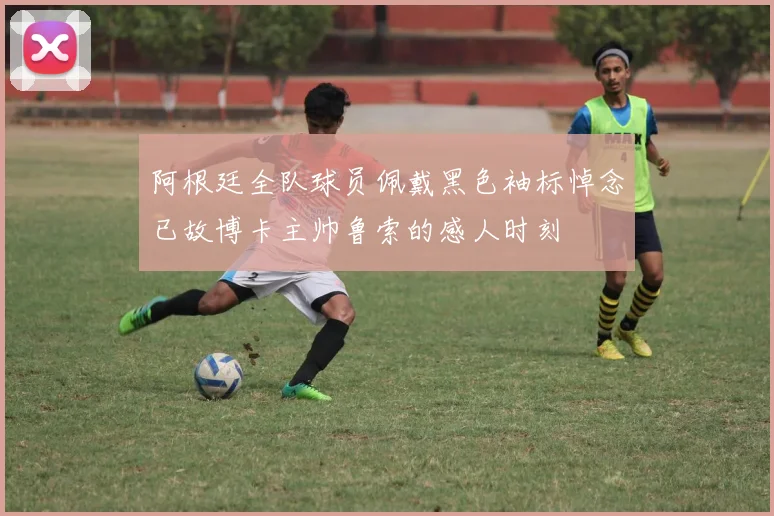 阿根廷全队球员佩戴黑色袖标悼念已故博卡主帅鲁索的感人时刻