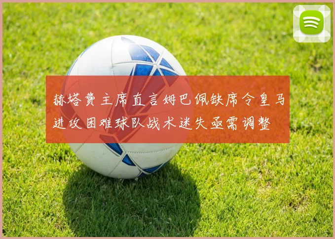 赫塔费主席直言姆巴佩缺席令皇马进攻困难球队战术迷失亟需调整