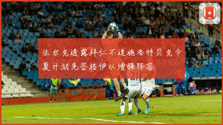法尔克透露拜仁不追施洛特贝克今夏计划免签格伊以增强阵容