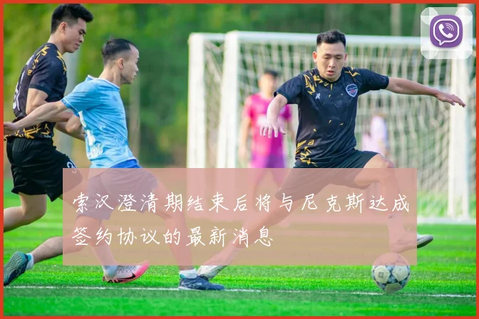 索汉澄清期结束后将与尼克斯达成签约协议的最新消息
