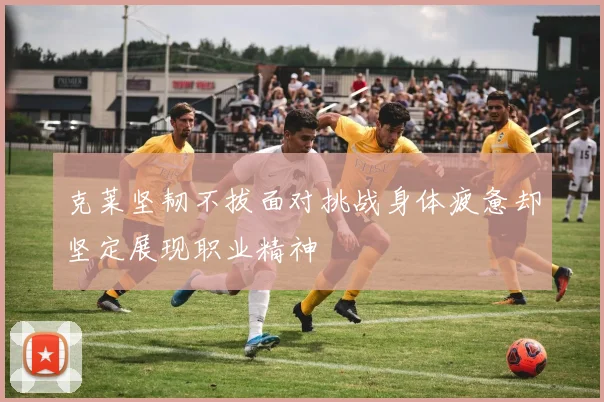 克莱坚韧不拔面对挑战身体疲惫却坚定展现职业精神