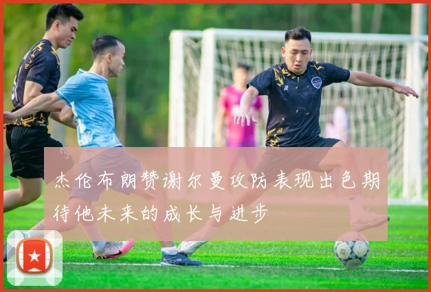 杰伦布朗赞谢尔曼攻防表现出色期待他未来的成长与进步