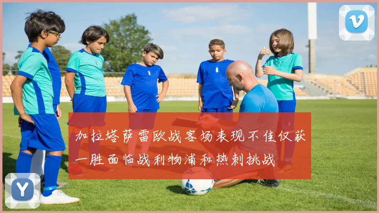 加拉塔萨雷欧战客场表现不佳仅获一胜面临战利物浦和热刺挑战