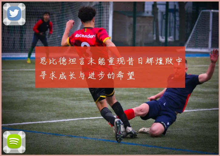 恩比德坦言未能重现昔日辉煌败中寻求成长与进步的希望