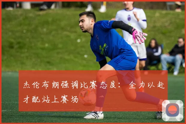 杰伦布朗强调比赛态度：全力以赴才配站上赛场