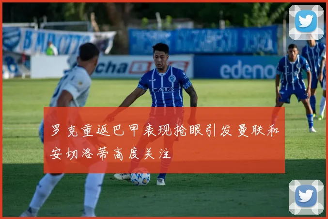 罗克重返巴甲表现抢眼引发曼联和安切洛蒂高度关注