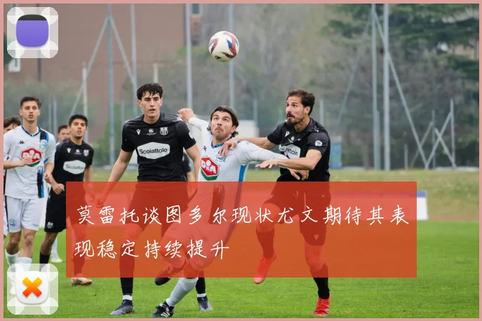 莫雷托谈图多尔现状尤文期待其表现稳定持续提升